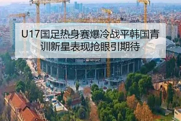 U17国足热身赛爆冷战平韩国青训新星表现抢眼引期待